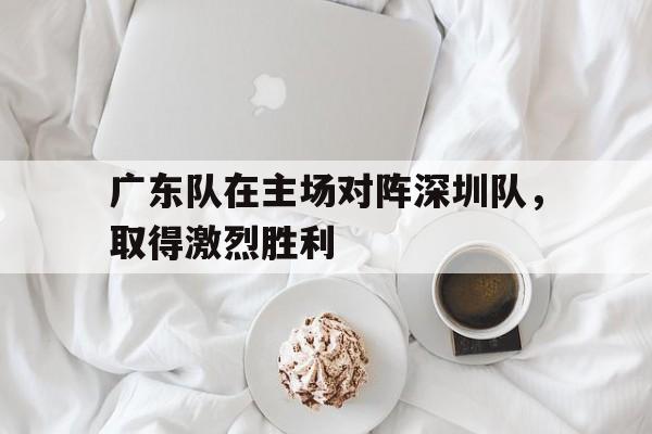 广东队在主场对阵深圳队，取得激烈胜利